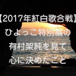 【2017年紅白歌合戦】ひよっこ特別編の有村架純を見て心に決めたこと